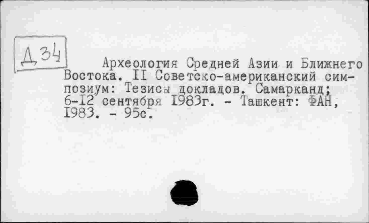 ﻿
Археология Средней Азии и Ближнего Востока. II Советско-американский симпозиум: Тезиса докладов. Самарканд; 6-12 сентября 1983г. - Ташкент: ФАН, 1983. - 95с.